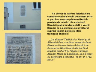 Ca obiect de valoare istorică,care 
constituie cel mai vechi document scris 
al parohiei noastre,păstram fixată în 
peretele de miazăzi din exteriorul 
Bisericii,piatra fundamentală a vechii 
Biserici ce s-a demolat,cu următorul 
cuprins tăiat în piatră,cu litere 
frumoase chirilice: 
‚.Cu ajutorul Tatălui și al Fiului și al 
Sfântului Duh ,s-a făcut această sfantă 
Bisearecă întru cinstea Adormirii de 
Dumnezeu Născătoarei Mariea,fiind 
Împărat Iosif al II și Fișpan varmegii 
Zărand: Maria sa Ladislaus. Şi s-a făcut 
cu osteneala a tot satul : la an: D. 1783. 
No.2.” 
 