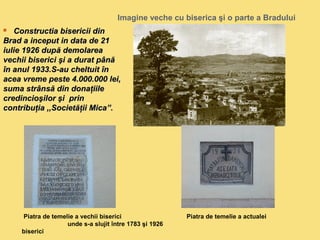 Imagine veche cu biserica şi o parte a Bradului 
 CCoonnssttrruuccttiiaa bbiisseerriicciiii ddiinn 
BBrraadd aa iinncceeppuutt iinn ddaattaa ddee 2211 
iiuulliiee 11992266 dduuppăă ddeemmoollaarreeaa 
vveecchhiiii bbiisseerriiccii şşii aa dduurraatt ppâânnăă 
îînn aannuull 11993333..SS--aauu cchheellttuuiitt îînn 
aacceeaa vvrreemmee ppeessttee 44..000000..000000 lleeii,, 
ssuummaa ssttrrâânnssăă ddiinn ddoonnaaţţiiiillee 
ccrreeddiinncciiooşşiilloorr şşii pprriinn 
ccoonnttrriibbuuţţiiaa ,,,,SSoocciieettăăţţiiii MMiiccaa””.. 
Piatra de temelie a vechii biserici Piatra de temelie a actualei 
unde s-a slujit între 1783 şi 1926 
biserici 
 