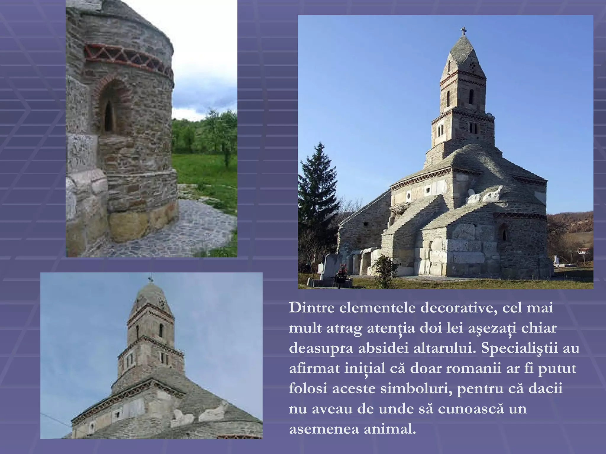 Dintre elementele decorative, cel mai mult atrag atenţia doi lei aşezaţi chiar deasupra absidei altarului. Specialiştii au afirmat iniţial că doar romanii ar fi putut folosi aceste simboluri, pentru că dacii nu aveau de unde să cunoască un asemenea animal.  
