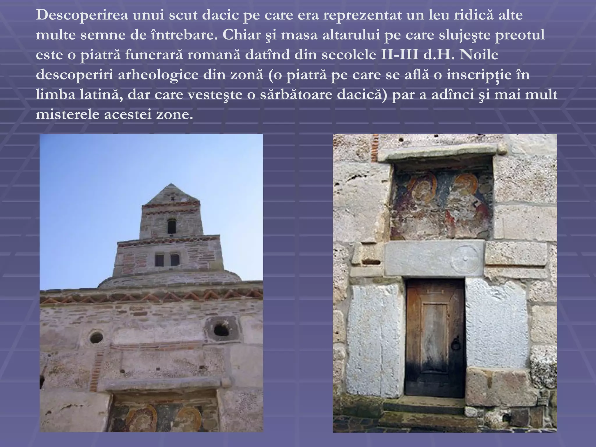 D escoperirea unui scut dacic pe care era reprezentat un leu ridică alte multe semne de întrebare. Chiar şi masa altarului pe care slujeşte preotul este o piatră funerară romană dat î nd din secolele II-III d.H. Noile descoperiri arheologice din zonă (o piatră pe care se află o inscripţie în limba latină, dar care vesteşte o sărbătoare dacică) par a adînci şi mai mult misterele acestei zone. 