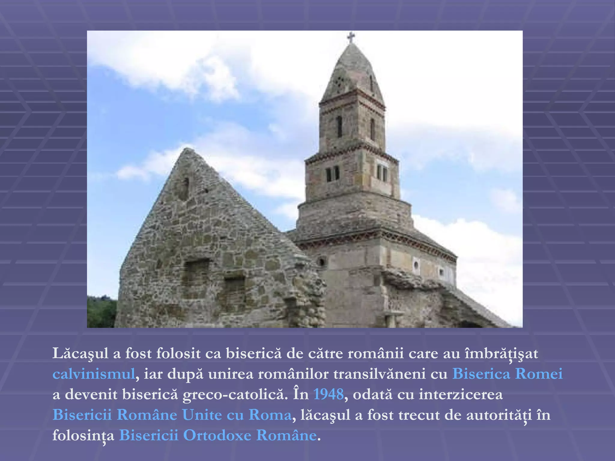 Lăcaşul a fost folosit ca biserică de către românii care au îmbrăţişat  calvinismul , iar după unirea românilor transilvăneni cu  Biserica Romei   a devenit biserică greco-catolică. În  1948 , odată cu interzicerea  Bisericii Române Unite cu Roma , lăcaşul a fost trecut de autorităţi în folosinţa  Bisericii Ortodoxe Române . 