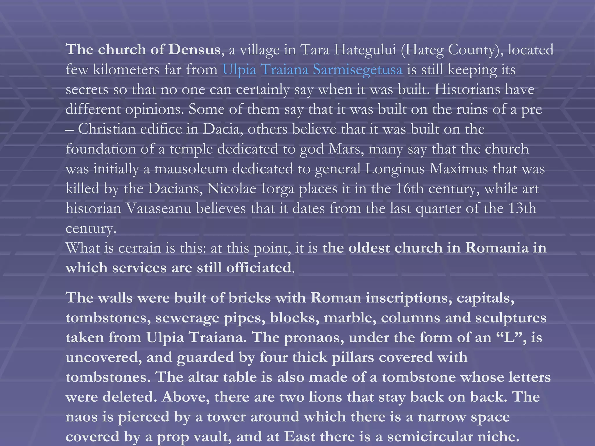The church of Densus , a village in Tara Hategului (Hateg County), located few kilometers far from  Ulpia Traiana Sarmisegetusa  is still keeping its secrets so that no one can certainly say when it was built. Historians have different opinions. Some of them say that it was built on the ruins of a pre – Christian edifice in Dacia, others believe that it was built on the foundation of a temple dedicated to god Mars, many say that the church was initially a mausoleum dedicated to general Longinus Maximus that was killed by the Dacians, Nicolae Iorga places it in the 16th century, while art historian Vataseanu believes that it dates from the last quarter of the 13th century.  What is certain is this: at this point, it is  the oldest church in Romania in which services are still officiated . The walls were built of bricks with Roman inscriptions, capitals, tombstones, sewerage pipes, blocks, marble, columns and sculptures taken from Ulpia Traiana. The pronaos, under the form of an “L”, is uncovered, and guarded by four thick pillars covered with tombstones. The altar table is also made of a tombstone whose letters were deleted. Above, there are two lions that stay back on back. The naos is pierced by a tower around which there is a narrow space covered by a prop vault, and at East there is a semicircular niche. 