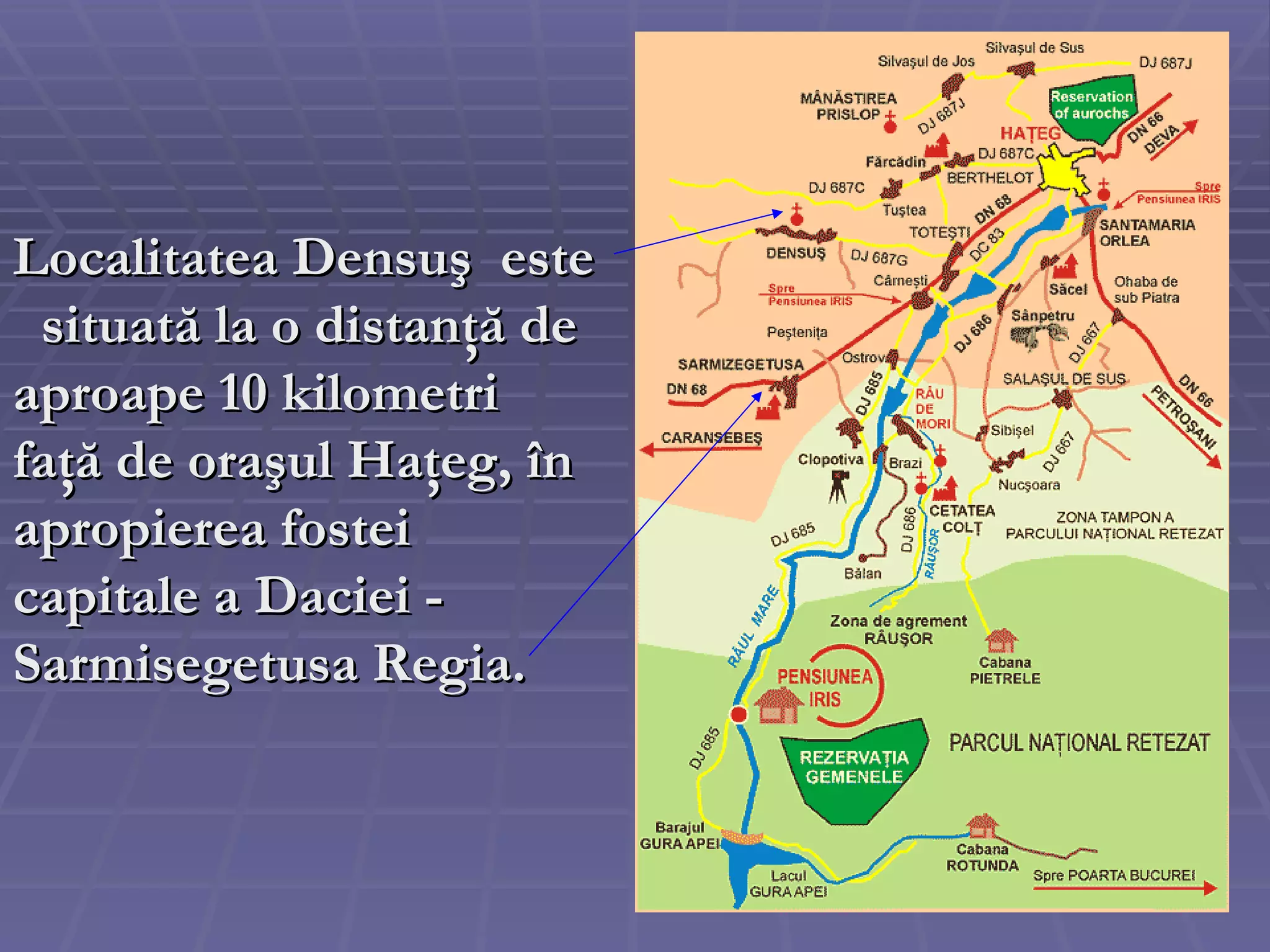 Localitatea Densuş  este  situată  la o   distan ţă  de aproape 10 kilometri fa ţă  d e  ora ş ul Ha ţ eg , în apropierea fostei capitale a Daciei - Sarmisegetusa Regia. 