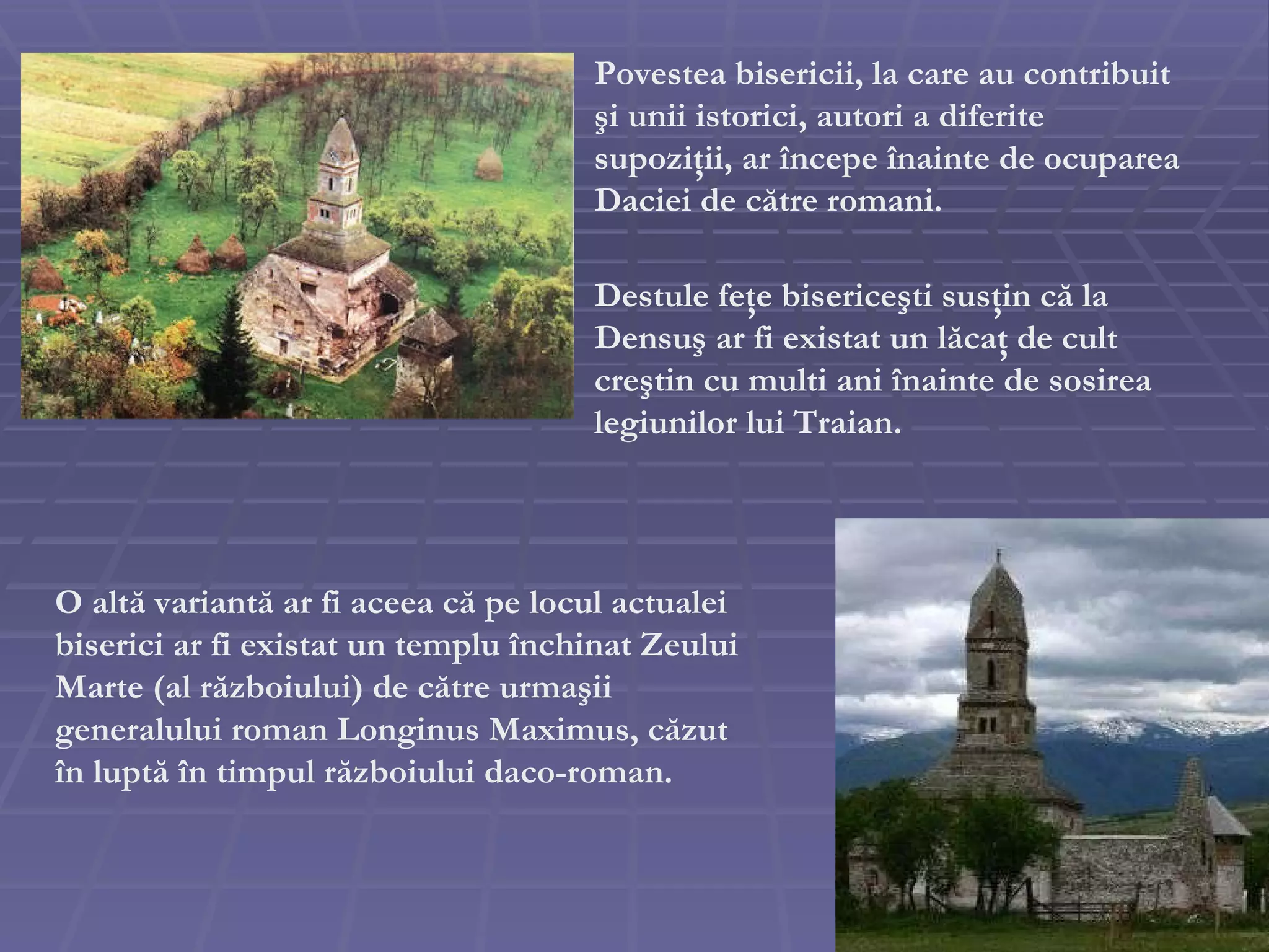 Povestea bisericii, la care au contribuit  ş i unii istorici, autori a diferite supozi ţ ii, ar  î ncepe  î nainte de ocuparea Daciei de c ă tre romani. O alt ă  variant ă  ar fi aceea c ă  pe locul actualei biserici ar fi existat un templu  î nchinat Zeului Marte (al r ă zboiului) de c ă tre urma ş i i  generalului roman Longinus  Maximus , c ă zut  î n lupt ă   î n timpul r ă zboiului daco-roman.  Destule fe ţ e biserice ş ti sus ţ in c ă  la Densu ş  ar fi existat un l ă ca ţ  de cult cre ş tin cu multi ani  î nainte de sosirea legiunilor lui Traian.   