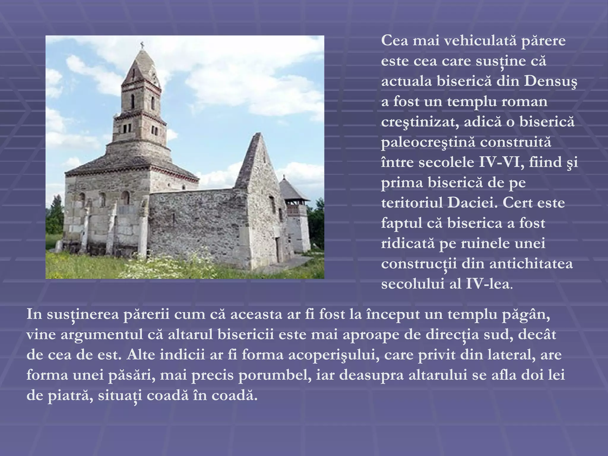 In sus ţ inerea p ă rerii cum c ă  aceasta ar fi fost la  î nceput un templu p ă g â n,  vine  argument ul că  altarul bisericii este mai aproape de direc ţ ia sud ,  dec â t de cea de est .   Alte indicii ar fi forma acoperi ş ului, care privit din lateral, are forma unei p ă s ă ri, mai precis porumbel, iar deasupra altarului se afla doi lei de piatr ă , situa ţ i coad ă   î n coad ă . Cea mai vehiculat ă  p ă rere este cea care sus ţ ine c ă  actuala biseric ă  din Densu ş  a fost un templu roman cre ş tinizat, adic ă  o biseric ă  paleocre ş tin ă  construit ă   î ntre secolele IV-VI, fiind  ş i prima biseric ă  de pe teritoriul Daciei. Cert este faptul c ă  biserica a fost ridicat ă  pe ruinele unei construc ţ ii din antichitatea secolului al IV-lea . 