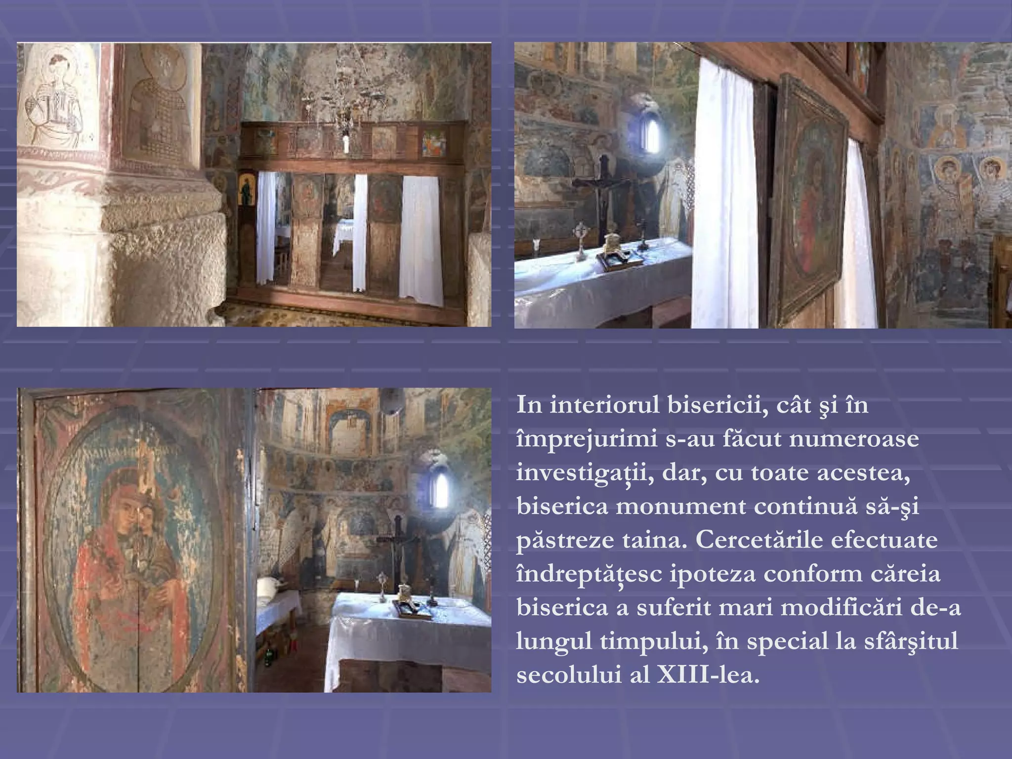 In interiorul  bisericii , c â t  ş i  î n  î mprejurimi s-au f ă cut numeroase investiga ţ ii, dar, cu toate acestea, biserica monument continu ă  s ă - ş i p ă streze taina. Cercet ă rile efectuate  î ndrept ăţ esc ipoteza conform c ă reia biserica a suferit mari modific ă ri de-a lungul timpului,  î n special la sf â r ş itul secolului al XIII-lea.  