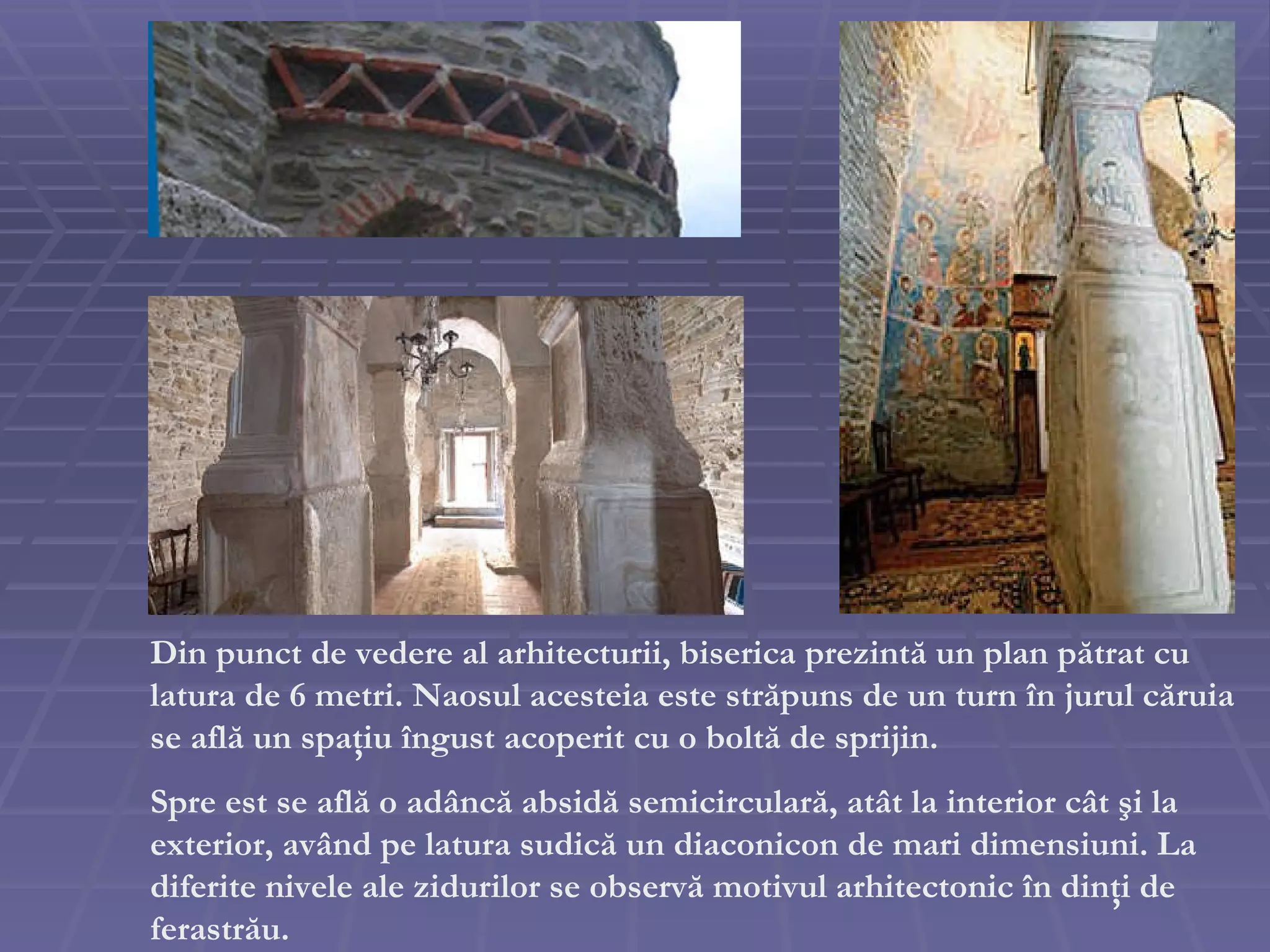 Din punct de vedere al arhitecturii, biserica prezint ă  un plan p ă trat cu latura de 6 metri. Naosul acesteia este str ă puns de un turn  î n jurul c ă ruia se afl ă  un spa ţ iu  î ngust acoperit cu o bolt ă  de sprijin.  Spre est se afl ă  o ad â nc ă  absid ă  semicircular ă , at â t la interior c â t  ş i la exterior, av â nd pe latura sudic ă  un diaconicon de mari dimensiuni. La diferite nivele ale zidurilor se observ ă  motivul arhitectonic  î n din ţ i de ferastr ă u. 