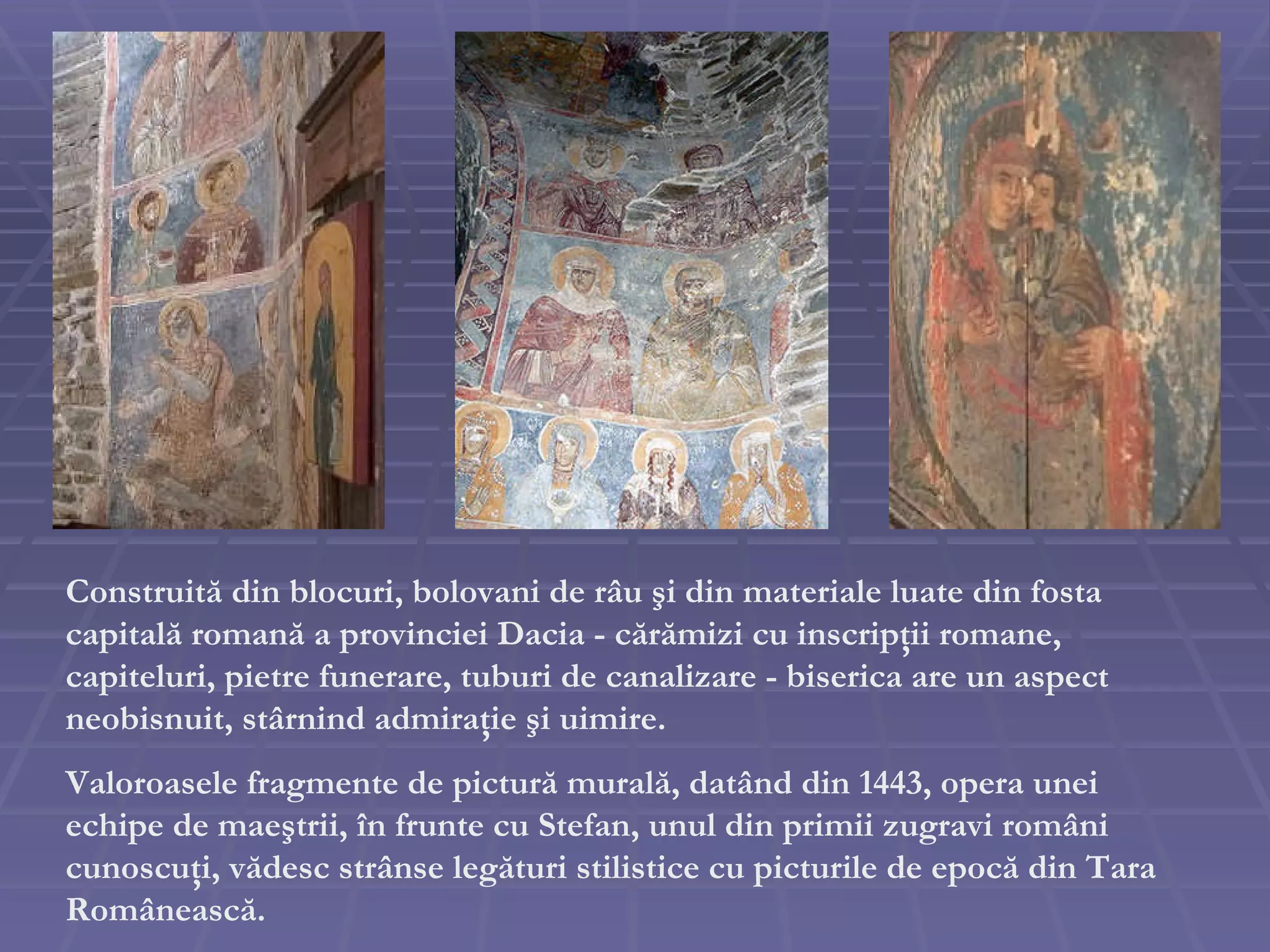 Construit ă  din blocuri, bolovani de r â u  ş i din materiale luate din fosta capital ă  roman ă  a provinciei Dacia - c ă r ă mizi cu inscrip ţ ii romane, capiteluri, pietre funerare, tuburi de canalizare - biserica are un aspect neobisnuit, st â rnind admira ţ ie  ş i uimire. Valoroasele fragmente de pictur ă  mural ă , dat â nd din 1443, opera unei echipe de mae ş trii,  î n frunte cu Stefan, unul din primii zugravi rom â ni cunoscu ţ i, v ă desc str â nse leg ă turi stilistice cu picturile de epoc ă  din Tara Rom â neasc ă . 
