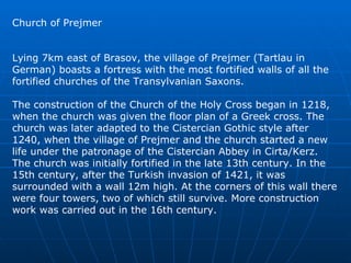 Church of Prejmer Lying 7km east of Brasov, the village of Prejmer (Tartlau in German) boasts a fortress with the most fortified walls of all the fortified churches of the Transylvanian Saxons.  The construction of the Church of the Holy Cross began in 1218, when the church was given the floor plan of a Greek cross. The church was later adapted to the Cistercian Gothic style after 1240, when the village of Prejmer and the church started a new life under the patronage of the Cistercian Abbey in Cirta/Kerz. The church was initially fortified in the late 13th century. In the 15th century, after the Turkish invasion of 1421, it was surrounded with a wall 12m high. At the corners of this wall there were four towers, two of which still survive. More construction work was carried out in the 16th century.  