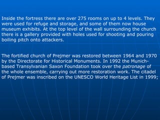 Inside the fortress there are over 27 5  rooms on up to 4 levels. They were used for refuge and storage, and some of them now house museum exhibits. At the top level of the wall surrounding the church there is a gallery provided with holes used for shooting and pouring boiling pitch onto attackers.  The fortified church of Prejmer was restored between 1964 and 1970 by the Directorate for Historical Monuments. In 1992 the Munich-based Transylvanian Saxon Foundation took over the  patronage  of the whole ensemble, carrying out more restoration work. The citadel of Prejmer was inscribed on the UNESCO World Heritage List in 1999;  