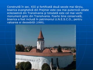Construită în sec. XIII şi fortificată două secole mai târziu, biserica evanghelică din Prejmer este cea mai puternică cetate ecleziastică din Transilvania şi totodată este cel mai vechi monument gotic din Transilvania. Foarte bine conservată, biserica a fost inclusă   în patrimoniul U.N.E.S.C.O., pentru valoarea ei deosebită   ( 1999 ) .  