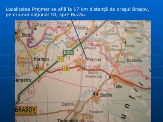 Localitatea Prejmer se află la 17 km distanţă de oraşul Braşov, pe drumul naţional 10, spre Buzău. 