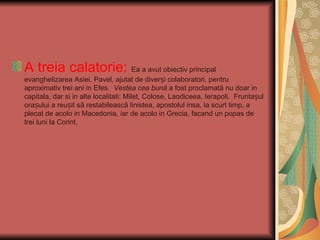 A treia calatorie: Ea a avut obiectiv principal
evanghelizarea Asiei. Pavel, ajutat de diverși colaboratori, pentru
aproximativ trei ani in Efes. Vestea cea bună a fost proclamată nu doar in
capitala, dar si in alte localitati: Milet, Colose, Laodiceea, Ierapoli. Fruntașul
orașului a reușit să restabilească linistea, apostolul insa, la scurt timp, a
plecat de acolo in Macedonia, iar de acolo in Grecia, facand un popas de
trei luni la Corint.
 