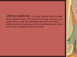 Ultima calatorie: La Roma, Sfantul Pavel s-a aflat
intr-o detentie usoara, fiind inchis intr-o casa, sub paza unui
soldat roman, unde avea libertatea de a primi pe oricine.
Astfel, el a putut propovadui si intari crestinismul timp de doi
ani (61-63) in capitala Imperiului Roman.
 