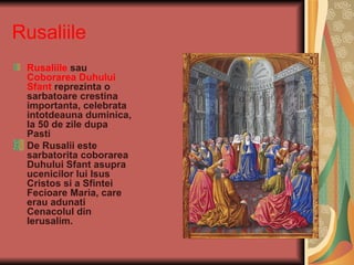 Rusaliile
 Rusaliile sau
 Coborarea Duhului
 Sfant reprezinta o
 sarbatoare crestina
 importanta, celebrata
 intotdeauna duminica,
 la 50 de zile dupa
 Pasti
 De Rusalii este
 sarbatorita coborarea
 Duhului Sfant asupra
 ucenicilor lui Isus
 Cristos si a Sfintei
 Fecioare Maria, care
 erau adunati
 Cenacolul din
 Ierusalim.
 