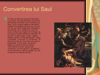 Convertirea lui Saul
 În timp ce Saul se ducea la Damasc
 cu scrisori de împuternicire să prindă
 bărbaţiisau femeile care Îl vesteau pe
 İsus, şi să-i aducă legaţi la İerusalim,
 îngerii răi tresăltau de bucurie în jurul
 lui. Dar pe când călătorea, deodată o
 lumină din cer a strălucit în jurul lui,
 care i-a făcut pe îngerii răi să fugă, iar
 pe Saul să cadă imediat la pământ. El
 a auzit un glas care-i zicea: „Saule,
 Saule, pentru ce Mă prigoneşti?“ Saul
 a întrebat: „Cine eşti Tu, Doamne?“ Şi
 Domnul a zis:„Eu sunt İsus pe care-L
 prigoneşti. Ţi-ar fi greu să arunci
 înapoi cu piciorul într-un ţepuş.“
 Tremurând şi uimit, Saul a zis:
 „Doamne, ce vrei să fac?“„Scoală-te“,
 i-a zis Domnul, „intră în cetate, şi ţi se
 va spune ce trebuie să faci.“
 