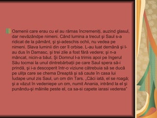 Oamenii care erau cu el au rămas încremeniţi, auzind glasul,
dar nevăzândpe nimeni. Când lumina a trecut şi Saul s-a
ridicat de la pământ, şi şi-adeschis ochii, nu vedea pe
nimeni. Slava luminii din cer îl orbise. L-au luat demână şi l-
au dus în Damasc, şi trei zile a fost fără vedere; şi n-a
mâncat, nicin-a băut. Şi Domnul l-a trimis apoi pe îngerul
Său tocmai la unul dintrebărbaţii pe care Saul spera să-i
prindă, şi i-a descoperit într-o viziune cătrebuia să se ducă
pe uliţa care se chema Dreaptă şi să caute în casa lui
İudape unul zis Saul, un om din Tars. „Căci iată, el se roagă;
şi a văzut în vedeniepe un om, numit Anania, intrând la el şi
punându-şi mâinile peste el, ca sa-si capete iarasi vederea”
 