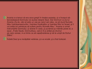 Anania s-a temut că era ceva greşit în treaba aceasta, şi a început să-
İpovestească Domnului ce auzise despre Saul. Dar Domnul i-a zis lui
Anania:„Du-te, căci el este un vas pe care l-am ales, ca să ducă Numele
Meu înainteaneamurilor, înaintea împăraţilor şi înaintea fiilor lui İsrael; şi îi
voi arăta tot cetrebuie să sufere pentru Numele Meu.“ Anania a urmat
îndrumările Domnului, şi aintrat în casă, şi punându-şi mâinile peste el, a
spus: „Frate Saule, Domnulİsus, care ţi S-a arătat pe drumul
pe care veneai, m-a trimis ca să capeţivederea şi să te umpli de Duhul
Sfânt.“
Îndată Saul şi-a recăpătat vederea, şi s-a sculat, şi a fost botezat.
 
