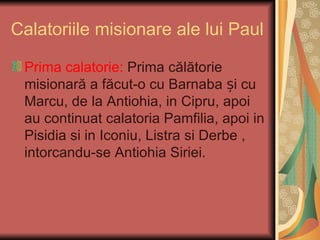Calatoriile misionare ale lui Paul

 Prima calatorie: Prima călătorie
 misionară a făcut-o cu Barnaba și cu
 Marcu, de la Antiohia, in Cipru, apoi
 au continuat calatoria Pamfilia, apoi in
 Pisidia si in Iconiu, Listra si Derbe ,
 intorcandu-se Antiohia Siriei.
 