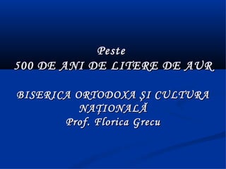 Peste
500 DE ANI DE LITERE DE AUR

BISERICA ORTODOXA ŞI CULTURA
          NAŢIONALĂ
       Prof. Florica Grecu
 