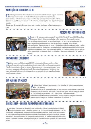 Boletim Informativo das Bibliotecas Escolares do Agrupamento de Escolas Dr. Júlio Martins set | out 2016
- 2 -
Nomeação de monitores da BE
Dando seguimento à atividade de anos anteriores voluntariaram-se para exercer a
função de monitores da BE da EBSCT, cerca de 40 alunos do 4.º ano.
Conscientes e entusiasmados com as suas funções foram assim nomeados pelo Sr.
Diretor do AEJM, no passado dia 14 de outubro, numa simples mas significativa ceri-
mónia.
Resta-nos desejar a todos um bom ano e muito obrigada pela vossa coopera-
ção.
Receção aos novos alunos
No dia 18 de setembro as turmas de 5.º ano (EBNA) e de 7.º ano ( ESJM), realiza-
ram uma visita à BE, acompanhadas pelos respetivos diretores de turma.
Esta atividade visou conhecer as áreas funcionais e os serviços prestados pela BE,
bem como o funcionamento e normas de conduta a respeitar neste espaço.
Foi, igualmente, dada informação sobre a disponibilização do catálogo online e sobre
as atividades que a BE dinamizará, nomeadamente o apoio ao estudo de várias áreas
disciplinares pelos docentes com horas afetas à BE, os clubes e grupos para ocupação
plena dos tempos escolares e, ainda, os desafios e concursos nacionais e de agrupa-
mento .
Formação de utilizador
Realizaram-se, na biblioteca da EBSCT entre os dias 28 de setembro e 9 de
outubro, sessões de formação de utilizador para todos os alunos desta escola.
Tendo como objetivo dotar os nossos alunos de meios e instrumentos para uma
correta e adequada utilização do fundo documental de qualquer biblioteca fize-
ram-se jogos (Onde vou eu?, Caça ao livro na estante) de procura e localização
dos livros nas estantes.
Dia Mundial da Música
ABE da Nadir Afonso comemorou o Dia Mundial da Música assinalado no
dia 1 de outubro.
Numa combinação de sons e silêncios, os instrumentos musicais e as vozes, dos
alunos do 6º G, orientados pela prof.ª Conceição Capela, marcaram presença na
BE e brindaram os presentes, 5º C e Vocacional, com três músicas.
O Dia Mundial da Música é um excelente motivo para ouvir e pensar música…
por entre os livros que se alinham nas estantes da biblioteca!
Quero saber + sobre a alimentação mediterrânica!
Aplicando o Referencial Aprender com a biblioteca escolar e no âmbito do trabalho
colaborativo entre a BE, a área disciplinar CN, o PES e docentes e alunos do 5.ºD foi
construída uma pirâmide alimentar mediterrânica e criado um filme sobre esta temática.
O processo, que culminou no Dia Mundial da Alimentação, decorreu em várias etapas e
envolveu o desenvolvimento de competências de literacia da informação, da leitura e dos
media, contando também com a participação de várias áreas disciplinares do conselho de
turma.
 