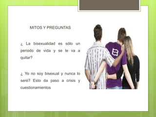 MITOS Y PREGUNTAS
¿ La bisexualidad es sólo un
periodo de vida y se le va a
quitar?
¿ Yo no soy bisexual y nunca lo
seré? Esto da paso a crisis y
cuestionamientos
 