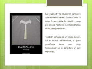 La sociedad y la educación conducen
a la heterosexualidad como si fuera la
única forma válida de relación; como
por si solo hecho de no mencionarlas
estas desaparecieran.
También se habla de un “doble clóset”.
En el mundo heterosexual, a quien
manifiesta tener una parte
homosexual se le considera un gay
reprimido.
 