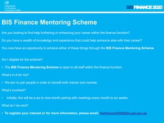 BISFINANCE2020
BIS Finance Mentoring Scheme
Are you looking to find help furthering or enhancing your career within the finance function?
Do you have a wealth of knowledge and experience that could help someone else with their career?
You now have an opportunity to achieve either of these things through the BIS Finance Mentoring Scheme.
Am I eligible for the scheme?
• The BIS Finance Mentoring Scheme is open to all staff within the finance function.
What’s in it for me?
• We aim to pair people in order to benefit both mentor and mentee.
What’s involved?
• Initially, this will be a six to nine month pairing with meetings every month to six weeks.
What do I do next?
• To register your interest or for more information, please email: bisfinance2020@bis.gsi.gov.uk
 