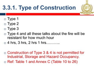 3.3.1. Type of Construction
¨ Type 1
¨ Type 2
¨ Type 3
¨ Type 4 and all these talks about the fire will be
resistant for how much hour
¨ 4 hrs, 3 hrs, 2 hrs 1 hrs………..
¨ Construction of Type 3 & 4 is not permitted for
Industrial, Storage and Hazard Occupancy.
¨ Ref: Table 1 and Annex C (Table 10 to 26)
 