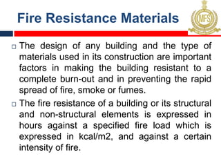 Fire Resistance Materials
¨ The design of any building and the type of
materials used in its construction are important
factors in making the building resistant to a
complete burn-out and in preventing the rapid
spread of fire, smoke or fumes.
¨ The fire resistance of a building or its structural
and non-structural elements is expressed in
hours against a specified fire load which is
expressed in kcal/m2, and against a certain
intensity of fire.
 