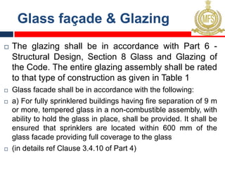 Glass façade & Glazing
¨ The glazing shall be in accordance with Part 6 -
Structural Design, Section 8 Glass and Glazing of
the Code. The entire glazing assembly shall be rated
to that type of construction as given in Table 1
¨ Glass facade shall be in accordance with the following:
¨ a) For fully sprinklered buildings having fire separation of 9 m
or more, tempered glass in a non-combustible assembly, with
ability to hold the glass in place, shall be provided. It shall be
ensured that sprinklers are located within 600 mm of the
glass facade providing full coverage to the glass
¨ (in details ref Clause 3.4.10 of Part 4)
 