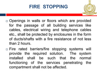 FIRE STOPPING
¨ Openings in walls or floors which are provided
for the passage of all building services like
cables, electrical wiring and telephone cables
etc., shall be protected by enclosures in the form
of ducts/shafts with a fire resistance of not less
than 2 hours.
¨ Fire rated barriers/fire stopping systems will
provide the required solution. The system
installed shall be such that the normal
functioning of the services penetrating the
compartment shall not be affected.
 