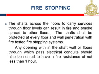 FIRE STOPPING
¨ The shafts across the floors to carry services
through floor levels can result in fire and smoke
spread to other floors. The shafts shall be
protected at every floor and wall penetration with
fire tested fire stopping systems.
Any opening with in the shaft wall or floors
through which pass electrical conduits should
also be sealed to have a fire resistance of not
less than 1 hour.
 