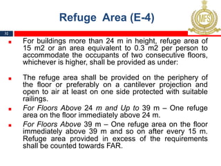 Refuge Area (E-4)
For buildings more than 24 m in height, refuge area of
15 m2 or an area equivalent to 0.3 m2 per person to
accommodate the occupants of two consecutive floors,
whichever is higher, shall be provided as under:
The refuge area shall be provided on the periphery of
the floor or preferably on a cantilever projection and
open to air at least on one side protected with suitable
railings.
For Floors Above 24 m and Up to 39 m – One refuge
area on the floor immediately above 24 m.
For Floors Above 39 m – One refuge area on the floor
immediately above 39 m and so on after every 15 m.
Refuge area provided in excess of the requirements
shall be counted towards FAR.
32
 