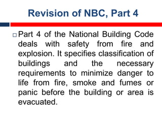 Revision of NBC, Part 4
¨ Part 4 of the National Building Code
deals with safety from fire and
explosion. It specifies classification of
buildings and the necessary
requirements to minimize danger to
life from fire, smoke and fumes or
panic before the building or area is
evacuated.
 