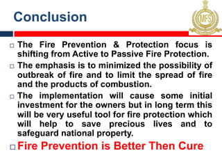 Conclusion
¨ The Fire Prevention & Protection focus is
shifting from Active to Passive Fire Protection.
¨ The emphasis is to minimized the possibility of
outbreak of fire and to limit the spread of fire
and the products of combustion.
¨ The implementation will cause some initial
investment for the owners but in long term this
will be very useful tool for fire protection which
will help to save precious lives and to
safeguard national property.
¨ Fire Prevention is Better Then Cure
 