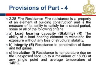 Provisions of Part - 4
¨ 2.28 Fire Resistance Fire resistance is a property
of an element of building construction and is the
measure of its ability to satisfy for a stated period,
some or all of the following criteria:
¨ a) Load bearing capacity (Stability) (R) The
ability of a load bearing element to withstand fire
exposure without any loss of structural stability.
¨ b) Integrity (E) Resistance to penetration of flame
and hot gases.
¨ c) Insulation (I) Resistance to temperature rise on
the unexposed face up to a maximum of 180°C at
any single point and average temperature of
140°C.
 