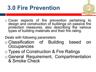 3.0 Fire Prevention
¨ Cover aspects of fire prevention pertaining to
design and construction of buildings on passive fire
protection measures, also describing the various
types of building materials and their fire rating.
Deals with following parameters
¨ Classification of Building based on
Occupancies
¨ Types of Construction & Fire Ratings
¨ General Requirement, Compartmentation
& Smoke Check
 