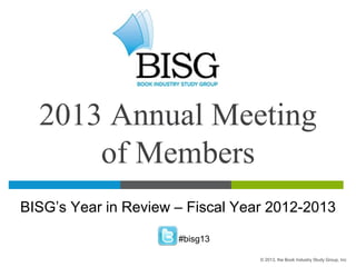 2013 Annual Meeting
of Members
BISG’s Year in Review – Fiscal Year 2012-2013
#bisg13
© 2013, the Book Industry Study Group, Inc
 
