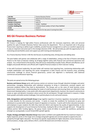 Job title Finance Business Partner
Department Department for Business, Innovation and Skills
Business Area Finance
Number of Vacancies Upto [7]
Location: City/Town London - Sheffield
Location: Building/Site 1 Victoria Street London, St Paul's Place Sheffield
Grade Grade 6
Contract Fixed term for two years if coming from OGD
BIS G6 Finance Business Partner
Person Specification
BIS Finance is looking for high-calibre finance professionals with the necessary experience, skills and personal
qualities for upto [7] Grade 6 Business Partner roles across the department. This is an important role in the group
finance team requiring an ability to gain credibility, provide financial management as well as an excellent opportunity
to play an important and active part in the strategic direction of BIS. We will provide you with the opportunity for an
interesting and worthwhile career and support you with training and development.
As a Finance Business Partner in BIS the role focuses on protecting value, driving value and adding value.
The post holders will partner and collaborate with a range of stakeholders, acting as the face of finance and taking
finance to the heart of decision making, by bringing together policy with financial and commercial awareness and
analysis. As a critical friend to the business, they will ensure stewardship of public funds, efficient and effective use of
budgets and provide Ministers and officials with insightful financial analysis to inform decision making.
In line with Functional Leadership, the post holder will maintain dual reporting lines, maintaining relationships with
multiple stakeholders and reporting into senior management in both Finance and the business areas, providing
constructive challenge to ensure financial governance, control and alignment is maintained, with balanced
commercial and professional reporting.
The posts are spread across the following groups:
Business and Science Group works with business sectors on common issues through industrial strategies and sector
partnerships, managing relationships with individual companies to bring in investments, promote exports and
overcome problems before they lead to disinvestment. The Groups acts as the voice of small business across
Government, listening to and understanding the needs of small businesses and ensuring these are reflected in how
Government develops policy. It also works with other government departments, business, the research community to
create an open and dynamic innovation culture across the UK and beyond. Through investment in research, it helps
foster growth and tackle societal challenges, from particle physics to arts and social sciences.
Skills, Deregulation and Local Growth Group brings together expertise in business regulation, local growth and skills
to create benefits for the economy and society. It works to create the conditions for businesses to grow and
individuals to succeed while reducing the impact of regulation on business. It works with further education providers
and employers to give students the skills they need and reform and improve the quality of apprenticeships. It also
supports the development of Local Enterprise Partnerships, leading for BIS on Cities through BIS Local. Through the
delivery partner Skills Funding Agency, the group invests nearly £4 billion to upskill the workforce, particularly
amongst our young people, to push forward BIS’s growth agenda.
People, Strategy and Higher Education Group helps build a confident and capable BIS that has maximum impact, is
highly respected, works on the longer term strategy and growth agenda and connects people to opportunity and
prosperity through higher education. The Group has specific responsibility for higher education, human resources,
communications, change, policy delivery reform, and the BIS board and committee structures.
Page 1 of 4
 