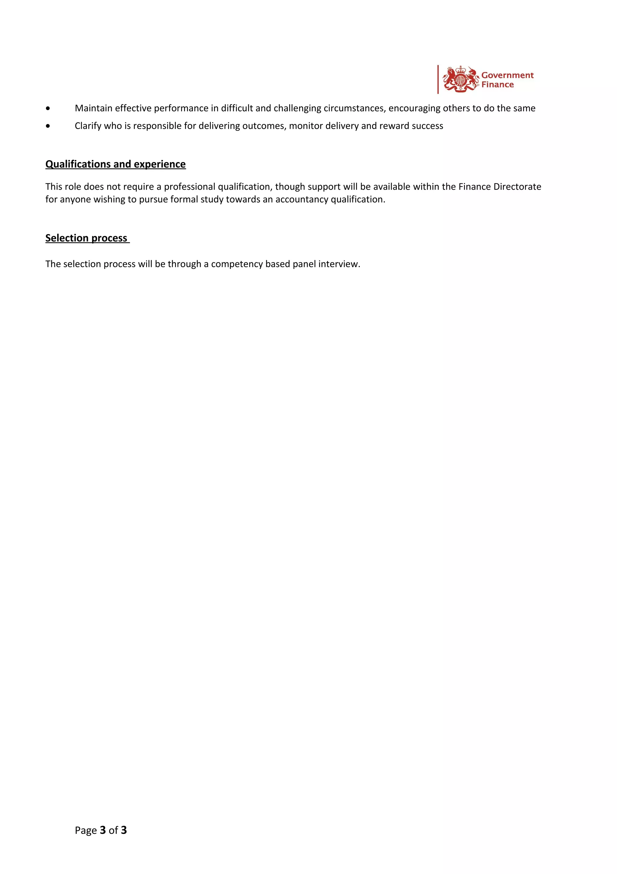 • Maintain effective performance in difficult and challenging circumstances, encouraging others to do the same
• Clarify who is responsible for delivering outcomes, monitor delivery and reward success
Qualifications and experience
This role does not require a professional qualification, though support will be available within the Finance Directorate
for anyone wishing to pursue formal study towards an accountancy qualification.
Selection process
The selection process will be through a competency based panel interview.
Page 3 of 3
 