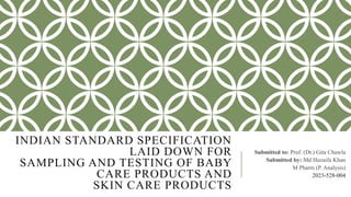 INDIAN STANDARD SPECIFICATION
LAID DOWN FOR
SAMPLING AND TESTING OF BABY
CARE PRODUCTS AND
SKIN CARE PRODUCTS
Submitted to: Prof. (Dr.) Gita Chawla
Submitted by: Md Huzaifa Khan
M Pharm (P. Analysis)
2023-528-004
 
