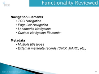 Navigation Elements
• TOC Navigation
• Page List Navigation
• Landmarks Navigation
• Custom Navigation Elements
Metadata
• Multiple title types
• External metadata records (ONIX, MARC, etc.)
© 2013, the Book Industry Study Group, Inc. 12
 