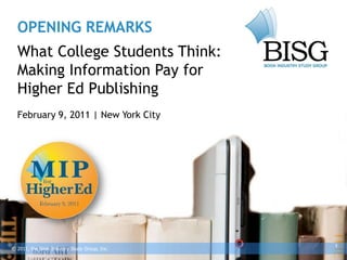 OPENING REMARKS
  What College Students Think:
  Making Information Pay for
  Higher Ed Publishing
  February 9, 2011 | New York City




                                              1
© 2011, the Book Industry Study Group, Inc.
 