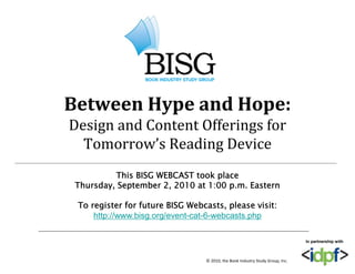 Between Hype and Hope:
Design and Content Offerings for
  Tomorrow’s Reading Device
          This BISG WEBCAST took place
 Thursday, September 2, 2010 at 1:00 p.m. Eastern

 To
 T register f f t
       i t for future BISG Webcasts, please visit:
                             W b     t   l       i it
    http://www.bisg.org/event-cat-6-webcasts.php

                                                                                In partnership with



                                  © 2010, the Book Industry Study Group, Inc.
 