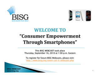 WELCOME TO
          “Consumer Empowerment
            Through Smartphones
            Through Smartphones”
                         This BISG WEBCAST took place
               Thursday September 16 2010 at 1:00 p m Eastern
               Thursday,            16,             p.m.

                To register for future BISG Webcasts, please visit:
                http://www.bisg.org/event-cat-6-webcasts.php



BISG WEBCAST
www.bisg.org                                                          1
 