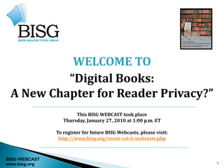 WELCOME TO
          “Digital Books:
 A New Chapter for Reader Privacy?”
                       This BISG WEBCAST took place
                  Thursday, January 27, 2010 at 1:00 p.m. ET

               To register for future BISG Webcasts, please visit:
                http://www.bisg.org/event-cat-6-webcasts.php



BISG WEBCAST
www.bisg.org                                                         1
 