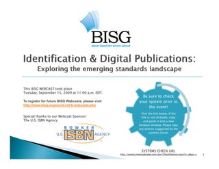 This BISG WEBCAST took place
Tuesday, September 15, 2009 at 11:00 a.m. EDT.
                                                                        Be
                                                                        B sure t check
                                                                                to h k
To register for future BISG Webcasts, please visit:                   your system prior to
http://www.bisg.org/event-cat-6-webcasts.php
                                                                           the event!
                                                                       Visit the link below. If the
Special thanks to our Webcast Sponsor:                                 link is
                                                                       li k i not clickable, copy
                                                                                    li k bl
The U.S. ISBN Agency                                                     and paste it into a new
                                                                     browser window. Please take
                                                                     any actions suggested by the
                                                                             systems check.




                                                                       SYSTEMS CHECK URL
                                                      http://events.meetingbridge.com/join/CheckOptions.aspx?rv=y&go=y   1
 