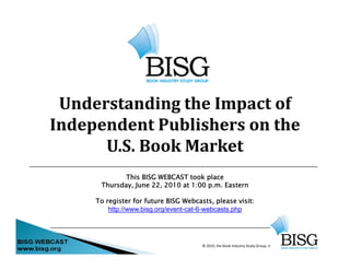 Understanding the Impact of 
Independent Publishers on the
      U.S. Book Market
             This BISG WEBCAST took place
      Thursday,
      Thursday June 22, 2010 at 1:00 p m Eastern
                     22              p.m.

     To register for future BISG Webcasts, please visit:
         http://www.bisg.org/event-cat-6-webcasts.php




                                       © 2010, the Book Industry Study Group, Inc.
                                                                                     1
 