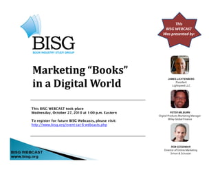 This
BISG WEBCAST
Was presented by:
Marketing “Books”g
in a Digital World
JAMES LICHTENBERG
President
Lightspeed LLC
This BISG WEBCAST took place
Wednesday, October 27, 2010 at 1:00 p.m. Eastern PETER MILBURN
Digital Products Marketing Manager
To register for future BISG Webcasts, please visit:
http://www.bisg.org/event-cat-6-webcasts.php
g g g
Wiley Global Finance
ROB GOODMAN
Director of Online Marketing
Simon & Schuster
 